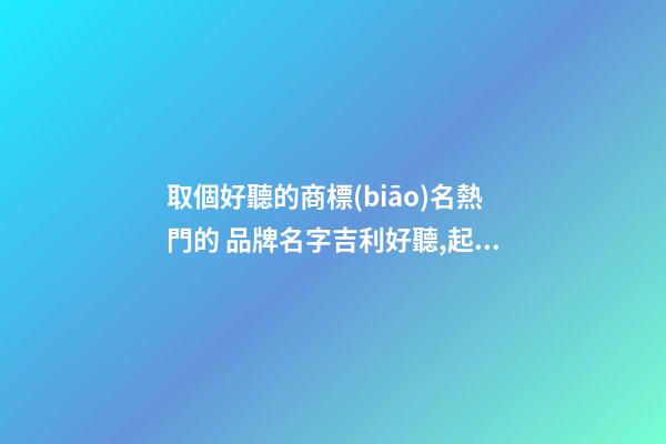 取個好聽的商標(biāo)名熱門的 品牌名字吉利好聽,起名之家-第1張-商標(biāo)起名-玄機(jī)派